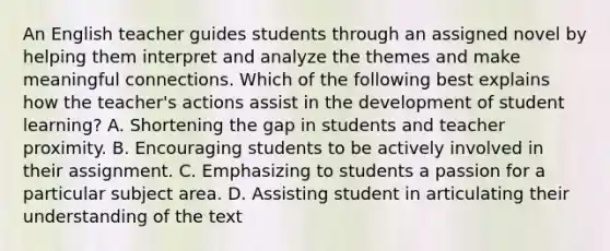 An English teacher guides students through an assigned novel by helping them interpret and analyze the themes and make meaningful connections. Which of the following best explains how the teacher's actions assist in the development of student learning? A. Shortening the gap in students and teacher proximity. B. Encouraging students to be actively involved in their assignment. C. Emphasizing to students a passion for a particular subject area. D. Assisting student in articulating their understanding of the text