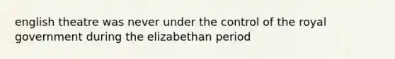 english theatre was never under the control of the royal government during the elizabethan period