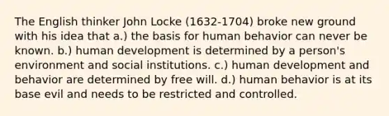 The English thinker John Locke (1632-1704) broke new ground with his idea that a.) the basis for human behavior can never be known. b.) human development is determined by a person's environment and social institutions. c.) human development and behavior are determined by free will. d.) human behavior is at its base evil and needs to be restricted and controlled.