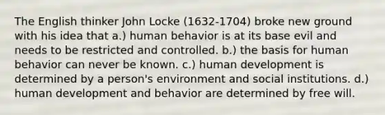 The English thinker John Locke (1632-1704) broke new ground with his idea that a.) human behavior is at its base evil and needs to be restricted and controlled. b.) the basis for human behavior can never be known. c.) human development is determined by a person's environment and social institutions. d.) human development and behavior are determined by free will.