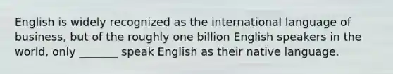 English is widely recognized as the international language of business, but of the roughly one billion English speakers in the world, only _______ speak English as their native language.