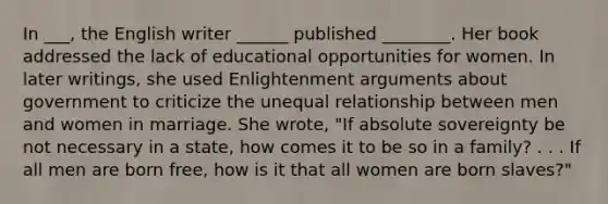 In ___, the English writer ______ published ________. Her book addressed the lack of educational opportunities for women. In later writings, she used Enlightenment arguments about government to criticize the unequal relationship between men and women in marriage. She wrote, "If absolute sovereignty be not necessary in a state, how comes it to be so in a family? . . . If all men are born free, how is it that all women are born slaves?"