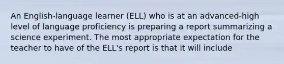 An English-language learner (ELL) who is at an advanced-high level of language proficiency is preparing a report summarizing a science experiment. The most appropriate expectation for the teacher to have of the ELL's report is that it will include