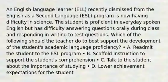 An English-language learner (ELL) recently dismissed from the English as a Second Language (ESL) program is now having difficulty in science. The student is proficient in everyday spoken English but has difficulty answering questions orally during class and responding in writing to test questions. Which of the following should the teacher do to best support the development of the student's academic language proficiency? • A. Readmit the student to the ESL program • B. Scaffold instruction to support the student's comprehension • C. Talk to the student about the importance of studying • D. Lower achievement expectations for the student