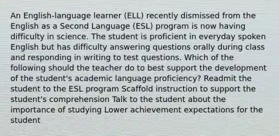 An English-language learner (ELL) recently dismissed from the English as a Second Language (ESL) program is now having difficulty in science. The student is proficient in everyday spoken English but has difficulty answering questions orally during class and responding in writing to test questions. Which of the following should the teacher do to best support the development of the student's academic language proficiency? Readmit the student to the ESL program Scaffold instruction to support the student's comprehension Talk to the student about the importance of studying Lower achievement expectations for the student