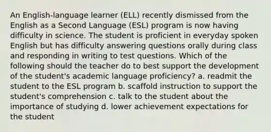 An English-language learner (ELL) recently dismissed from the English as a Second Language (ESL) program is now having difficulty in science. The student is proficient in everyday spoken English but has difficulty answering questions orally during class and responding in writing to test questions. Which of the following should the teacher do to best support the development of the student's academic language proficiency? a. readmit the student to the ESL program b. scaffold instruction to support the student's comprehension c. talk to the student about the importance of studying d. lower achievement expectations for the student