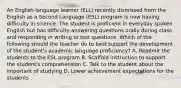 An English-language learner (ELL) recently dismissed from the English as a Second Language (ESL) program is now having difficulty in science. The student is proficient in everyday spoken English but has difficulty answering questions orally during class and responding in writing to test questions. Which of the following should the teacher do to best support the development of the student's academic language proficiency? A. Readmit the students to the ESL program B. Scaffold instruction to support the student's comprehension C. Talk to the student about the important of studying D. Lower achievement expectations for the students