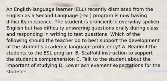 An English-language learner (ELL) recently dismissed from the English as a Second Language (ESL) program is now having difficulty in science. The student is proficient in everyday spoken English but has difficulty answering questions orally during class and responding in writing to test questions. Which of the following should the teacher do to best support the development of the student's academic language proficiency? A. Readmit the students to the ESL program B. Scaffold instruction to support the student's comprehension C. Talk to the student about the important of studying D. Lower achievement expectations for the students