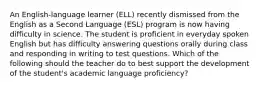 An English-language learner (ELL) recently dismissed from the English as a Second Language (ESL) program is now having difficulty in science. The student is proficient in everyday spoken English but has difficulty answering questions orally during class and responding in writing to test questions. Which of the following should the teacher do to best support the development of the student's academic language proficiency?