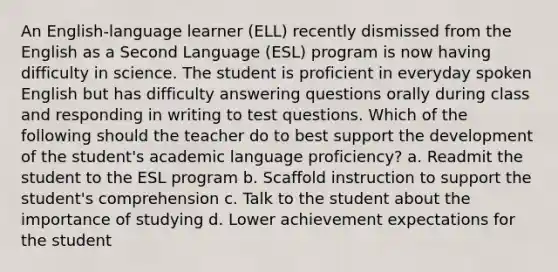 An English-language learner (ELL) recently dismissed from the English as a Second Language (ESL) program is now having difficulty in science. The student is proficient in everyday spoken English but has difficulty answering questions orally during class and responding in writing to test questions. Which of the following should the teacher do to best support the development of the student's academic language proficiency? a. Readmit the student to the ESL program b. Scaffold instruction to support the student's comprehension c. Talk to the student about the importance of studying d. Lower achievement expectations for the student