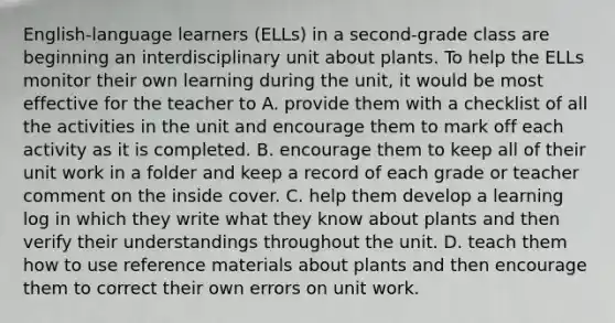 English-language learners (ELLs) in a second-grade class are beginning an interdisciplinary unit about plants. To help the ELLs monitor their own learning during the unit, it would be most effective for the teacher to A. provide them with a checklist of all the activities in the unit and encourage them to mark off each activity as it is completed. B. encourage them to keep all of their unit work in a folder and keep a record of each grade or teacher comment on the inside cover. C. help them develop a learning log in which they write what they know about plants and then verify their understandings throughout the unit. D. teach them how to use reference materials about plants and then encourage them to correct their own errors on unit work.