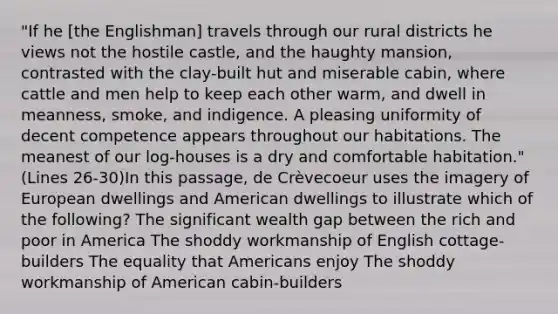 "If he [the Englishman] travels through our rural districts he views not the hostile castle, and the haughty mansion, contrasted with the clay-built hut and miserable cabin, where cattle and men help to keep each other warm, and dwell in meanness, smoke, and indigence. A pleasing uniformity of decent competence appears throughout our habitations. The meanest of our log-houses is a dry and comfortable habitation." (Lines 26-30)In this passage, de Crèvecoeur uses the imagery of European dwellings and American dwellings to illustrate which of the following? The significant wealth gap between the rich and poor in America The shoddy workmanship of English cottage-builders The equality that Americans enjoy The shoddy workmanship of American cabin-builders