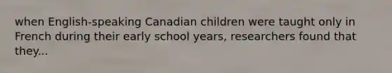 when English-speaking Canadian children were taught only in French during their early school years, researchers found that they...