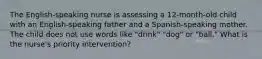 The English-speaking nurse is assessing a 12-month-old child with an English-speaking father and a Spanish-speaking mother. The child does not use words like "drink" "dog" or "ball." What is the nurse's priority intervention?