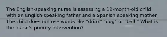 The English-speaking nurse is assessing a 12-month-old child with an English-speaking father and a Spanish-speaking mother. The child does not use words like "drink" "dog" or "ball." What is the nurse's priority intervention?