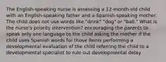 The English-speaking nurse is assessing a 12-month-old child with an English-speaking father and a Spanish-speaking mother. The child does not use words like "drink" "dog" or "ball." What is the nurse's priority intervention? encouraging the parents to speak only one language to the child asking the mother if the child uses Spanish words for those items performing a developmental evaluation of the child referring the child to a developmental specialist to rule out developmental delay