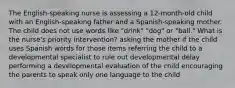 The English-speaking nurse is assessing a 12-month-old child with an English-speaking father and a Spanish-speaking mother. The child does not use words like "drink" "dog" or "ball." What is the nurse's priority intervention? asking the mother if the child uses Spanish words for those items referring the child to a developmental specialist to rule out developmental delay performing a developmental evaluation of the child encouraging the parents to speak only one language to the child