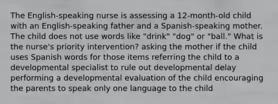 The English-speaking nurse is assessing a 12-month-old child with an English-speaking father and a Spanish-speaking mother. The child does not use words like "drink" "dog" or "ball." What is the nurse's priority intervention? asking the mother if the child uses Spanish words for those items referring the child to a developmental specialist to rule out developmental delay performing a developmental evaluation of the child encouraging the parents to speak only one language to the child