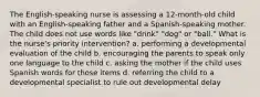 The English-speaking nurse is assessing a 12-month-old child with an English-speaking father and a Spanish-speaking mother. The child does not use words like "drink" "dog" or "ball." What is the nurse's priority intervention? a. performing a developmental evaluation of the child b. encouraging the parents to speak only one language to the child c. asking the mother if the child uses Spanish words for those items d. referring the child to a developmental specialist to rule out developmental delay