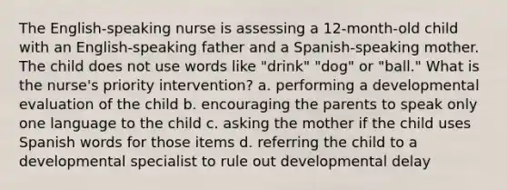 The English-speaking nurse is assessing a 12-month-old child with an English-speaking father and a Spanish-speaking mother. The child does not use words like "drink" "dog" or "ball." What is the nurse's priority intervention? a. performing a developmental evaluation of the child b. encouraging the parents to speak only one language to the child c. asking the mother if the child uses Spanish words for those items d. referring the child to a developmental specialist to rule out developmental delay