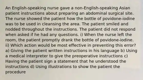 An English-speaking nurse gave a non-English-speaking Asian patient instructions about preparing an abdominal surgical site. The nurse showed the patient how the bottle of povidone-iodine was to be used in cleansing the area. The patient smiled and nodded throughout the instructions. The patient did not respond when asked if he had any questions. i) When the nurse left the room, the patient promptly drank the bottle of povidone-iodine. ii) Which action would be most effective in preventing this error? a) Giving the patient written instructions in his language b) Using a medical interpreter to give the preoperative instructions c) Having the patient sign a statement that he understood the instructions d) Using illustrations to show the patient the procedure