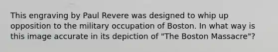 This engraving by Paul Revere was designed to whip up opposition to the military occupation of Boston. In what way is this image accurate in its depiction of "The Boston Massacre"?