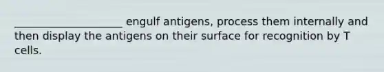 ____________________ engulf antigens, process them internally and then display the antigens on their surface for recognition by T cells.