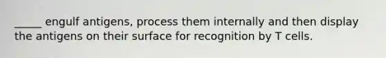 _____ engulf antigens, process them internally and then display the antigens on their surface for recognition by T cells.
