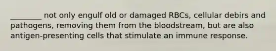 ________ not only engulf old or damaged RBCs, cellular debirs and pathogens, removing them from the bloodstream, but are also antigen-presenting cells that stimulate an immune response.