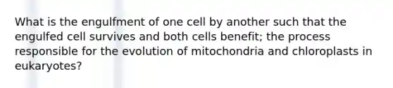 What is the engulfment of one cell by another such that the engulfed cell survives and both cells benefit; the process responsible for the evolution of mitochondria and chloroplasts in eukaryotes?