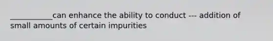 ___________can enhance the ability to conduct --- addition of small amounts of certain impurities