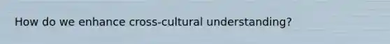 How do we enhance cross-cultural understanding?