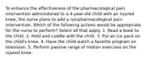 To enhance the effectiveness of the pharmacological pain intervention administered to a 4-year-old child with an injured knee, the nurse plans to add a nonpharmacological pain intervention. Which of the following actions would be appropriate for the nurse to perform? Select all that apply. 1. Read a book to the child. 2. Hold and cuddle with the child. 3. Put an ice pack on the child's knee. 4. Have the child watch a favorite program on television. 5. Perform passive range of motion exercises on the injured knee.