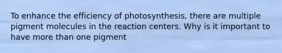 To enhance the efficiency of photosynthesis, there are multiple pigment molecules in the reaction centers. Why is it important to have more than one pigment