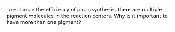 To enhance the efficiency of photosynthesis, there are multiple pigment molecules in the reaction centers. Why is it important to have more than one pigment?