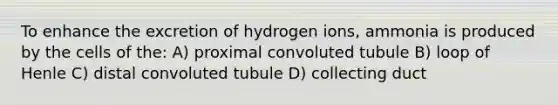 To enhance the excretion of hydrogen ions, ammonia is produced by the cells of the: A) proximal convoluted tubule B) loop of Henle C) distal convoluted tubule D) collecting duct