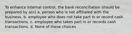 To enhance internal control, the bank reconciliation should be prepared by a(n) a. person who is not affiliated with the business. b. employee who does not take part in or record cash transactions. c. employee who takes part in or records cash transactions. d. None of these choices