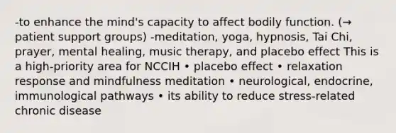 -to enhance the mind's capacity to affect bodily function. (→ patient support groups) -meditation, yoga, hypnosis, Tai Chi, prayer, mental healing, music therapy, and placebo effect This is a high-priority area for NCCIH • placebo effect • relaxation response and mindfulness meditation • neurological, endocrine, immunological pathways • its ability to reduce stress-related chronic disease