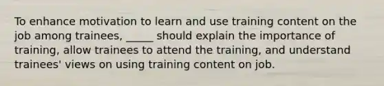 To enhance motivation to learn and use training content on the job among trainees, _____ should explain the importance of training, allow trainees to attend the training, and understand trainees' views on using training content on job.