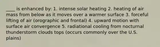 ____ is enhanced by: 1. intense solar heating 2. heating of air mass from below as it moves over a warmer surface 3. forceful lifting of air (orographic and frontal) 4. upward motion with surface air convergence 5. radiational cooling from nocturnal thunderstorm clouds tops (occurs commonly over the U.S. plains)