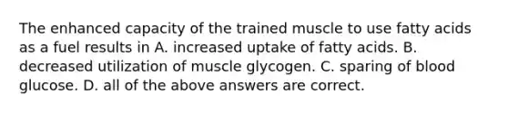 The enhanced capacity of the trained muscle to use fatty acids as a fuel results in A. increased uptake of fatty acids. B. decreased utilization of muscle glycogen. C. sparing of blood glucose. D. all of the above answers are correct.