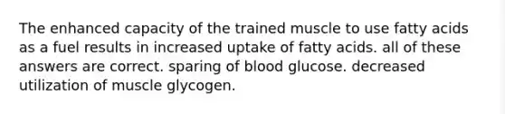 The enhanced capacity of the trained muscle to use fatty acids as a fuel results in increased uptake of fatty acids. all of these answers are correct. sparing of blood glucose. decreased utilization of muscle glycogen.