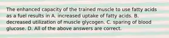 The enhanced capacity of the trained muscle to use fatty acids as a fuel results in A. increased uptake of fatty acids. B. decreased utilization of muscle glycogen. C. sparing of blood glucose. D. All of the above answers are correct.