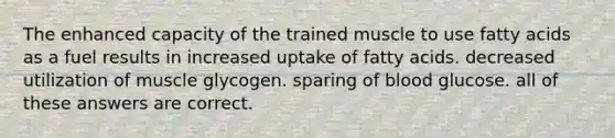 The enhanced capacity of the trained muscle to use fatty acids as a fuel results in increased uptake of fatty acids. decreased utilization of muscle glycogen. sparing of blood glucose. all of these answers are correct.