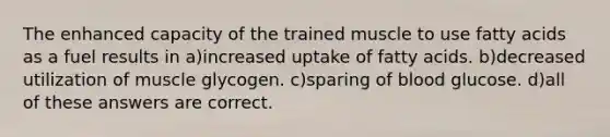 The enhanced capacity of the trained muscle to use fatty acids as a fuel results in a)increased uptake of fatty acids. b)decreased utilization of muscle glycogen. c)sparing of blood glucose. d)all of these answers are correct.