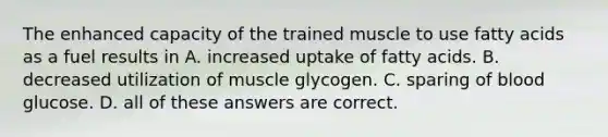 The enhanced capacity of the trained muscle to use fatty acids as a fuel results in A. increased uptake of fatty acids. B. decreased utilization of muscle glycogen. C. sparing of blood glucose. D. all of these answers are correct.