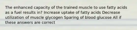 The enhanced capacity of the trained muscle to use fatty acids as a fuel results in? Increase uptake of fatty acids Decrease utilization of muscle glycogen Sparing of blood glucose All if these answers are correct