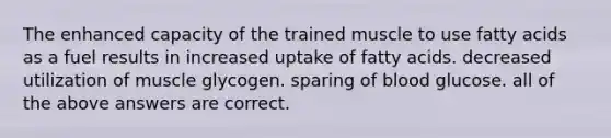 The enhanced capacity of the trained muscle to use fatty acids as a fuel results in increased uptake of fatty acids. decreased utilization of muscle glycogen. sparing of blood glucose. all of the above answers are correct.