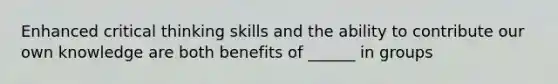 Enhanced critical thinking skills and the ability to contribute our own knowledge are both benefits of ______ in groups