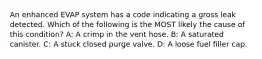 An enhanced EVAP system has a code indicating a gross leak detected. Which of the following is the MOST likely the cause of this condition? A: A crimp in the vent hose. B: A saturated canister. C: A stuck closed purge valve. D: A loose fuel filler cap.